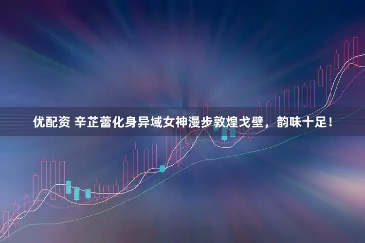优配资 辛芷蕾化身异域女神漫步敦煌戈壁，韵味十足！