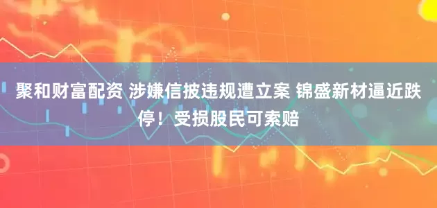 聚和财富配资 涉嫌信披违规遭立案 锦盛新材逼近跌停！受损股民可索赔