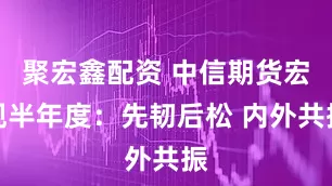 聚宏鑫配资 中信期货宏观半年度：先韧后松 内外共振
