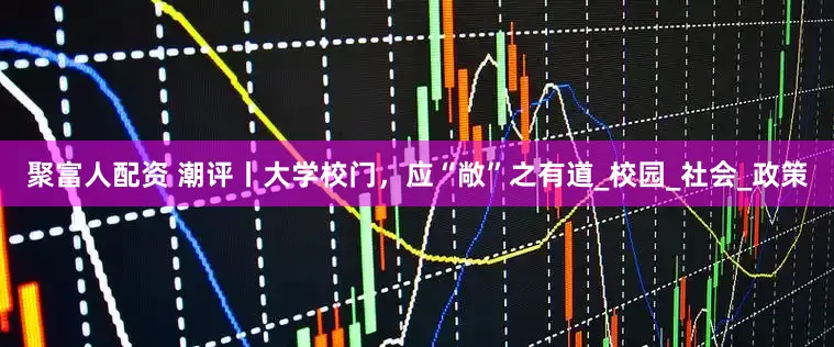 聚富人配资 潮评丨大学校门，应“敞”之有道_校园_社会_政策