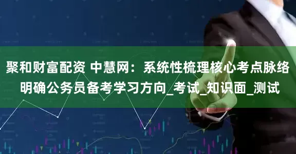 聚和财富配资 中慧网：系统性梳理核心考点脉络 明确公务员备考学习方向_考试_知识面_测试