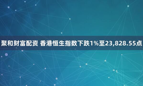 聚和财富配资 香港恒生指数下跌1%至23,828.55点