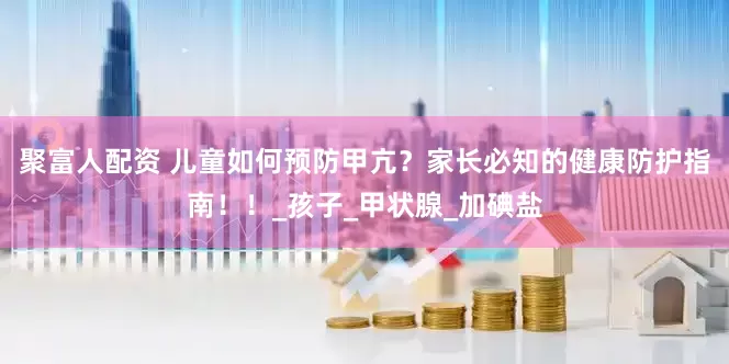 聚富人配资 儿童如何预防甲亢？家长必知的健康防护指南！！_孩子_甲状腺_加碘盐