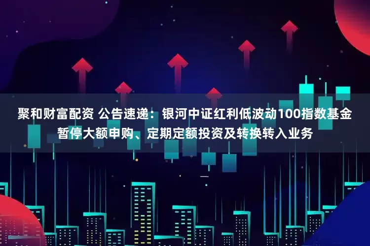 聚和财富配资 公告速递：银河中证红利低波动100指数基金暂停大额申购、定期定额投资及转换转入业务