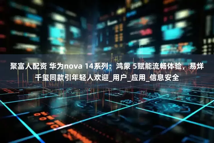 聚富人配资 华为nova 14系列：鸿蒙 5赋能流畅体验，易烊千玺同款引年轻人欢迎_用户_应用_信息安全