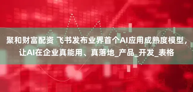 聚和财富配资 飞书发布业界首个AI应用成熟度模型，让AI在企业真能用、真落地_产品_开发_表格