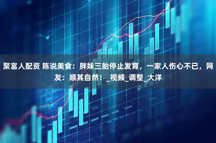 聚富人配资 陈说美食：胖妹三胎停止发育，一家人伤心不已，网友：顺其自然！_视频_调整_大洋