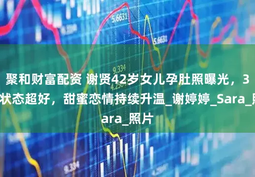 聚和财富配资 谢贤42岁女儿孕肚照曝光，36周状态超好，甜蜜恋情持续升温_谢婷婷_Sara_照片