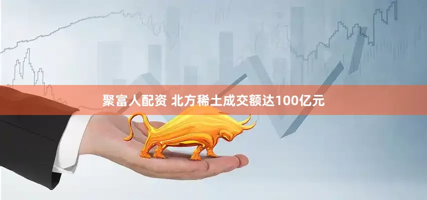 聚富人配资 北方稀土成交额达100亿元