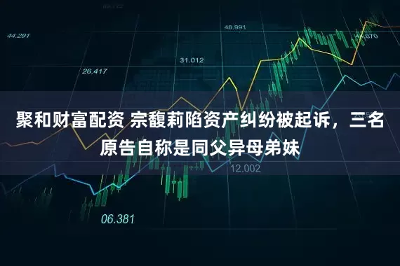 聚和财富配资 宗馥莉陷资产纠纷被起诉，三名原告自称是同父异母弟妹