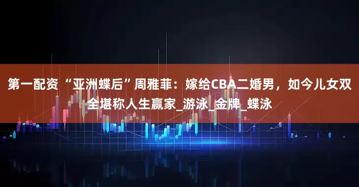 第一配资 “亚洲蝶后”周雅菲：嫁给CBA二婚男，如今儿女双全堪称人生赢家_游泳_金牌_蝶泳