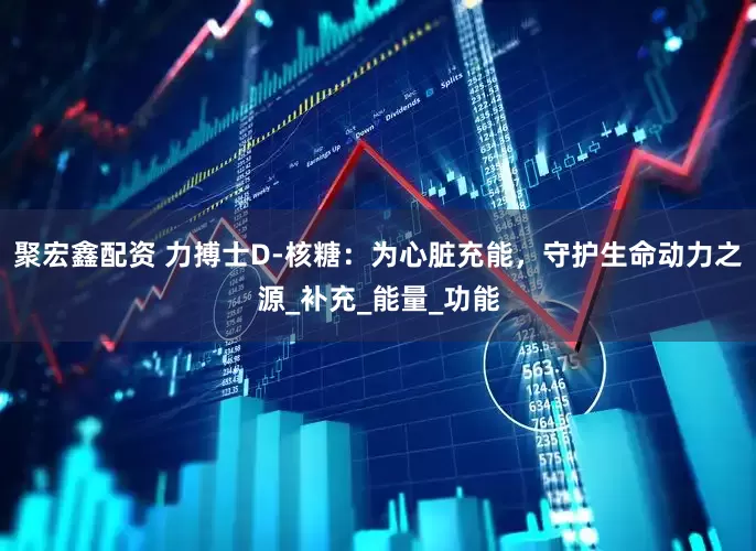 聚宏鑫配资 力搏士D-核糖：为心脏充能，守护生命动力之源_补充_能量_功能