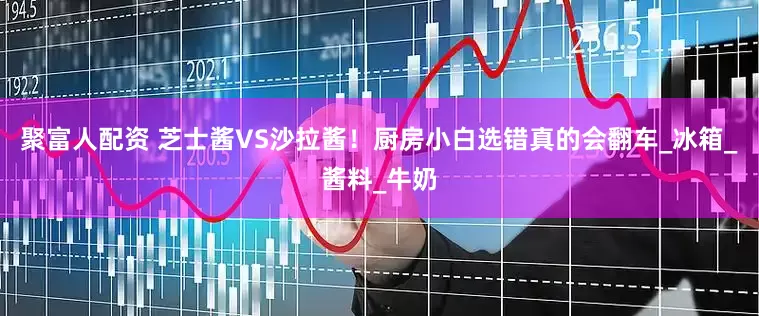 聚富人配资 芝士酱VS沙拉酱！厨房小白选错真的会翻车_冰箱_酱料_牛奶